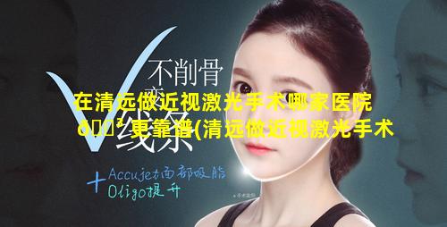 在清远做近视激光手术哪家医院 🌳 更靠谱(清远做近视激光手术的医院)